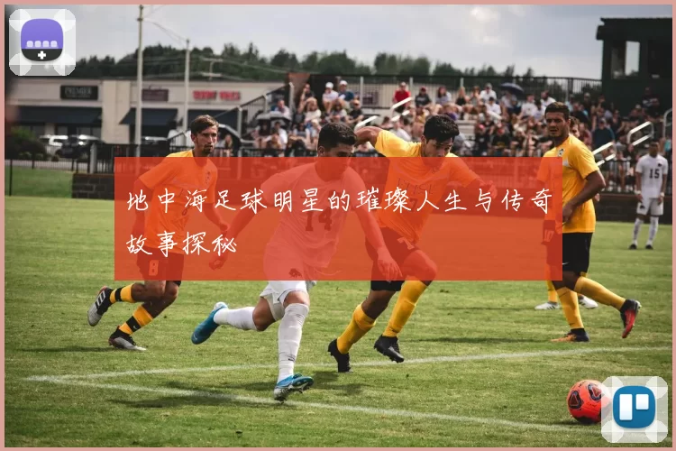地中海足球明星的璀璨人生与传奇故事探秘