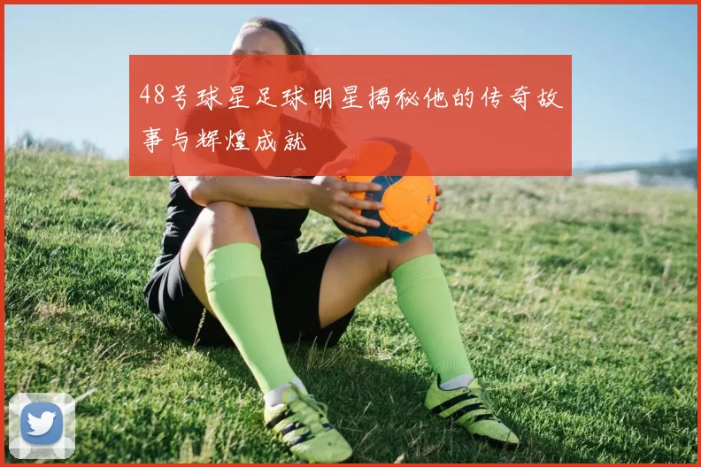 48号球星足球明星揭秘他的传奇故事与辉煌成就
