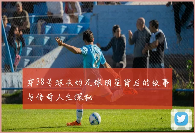 穿38号球衣的足球明星背后的故事与传奇人生探秘