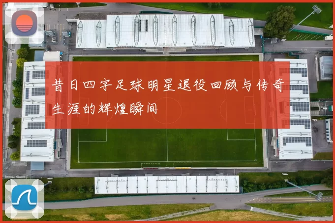 昔日四字足球明星退役回顾与传奇生涯的辉煌瞬间