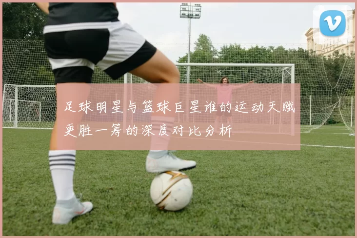 足球明星与篮球巨星谁的运动天赋更胜一筹的深度对比分析