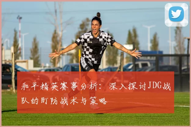 和平精英赛事分析：深入探讨JDG战队的盯防战术与策略