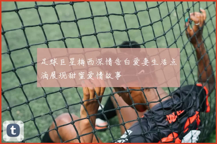 足球巨星梅西深情告白爱妻生活点滴展现甜蜜爱情故事