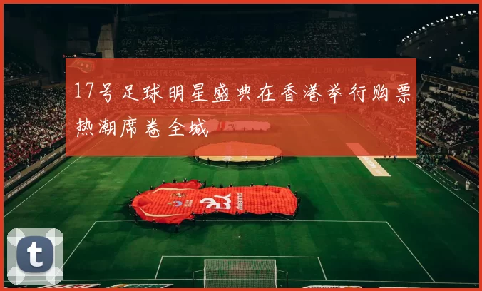 17号足球明星盛典在香港举行购票热潮席卷全城