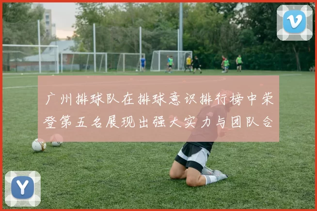 广州排球队在排球意识排行榜中荣登第五名展现出强大实力与团队合作精神