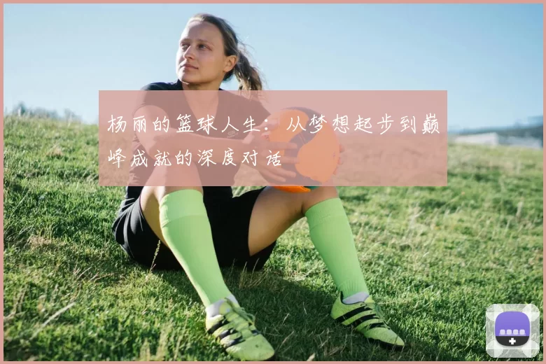 杨丽的篮球人生：从梦想起步到巅峰成就的深度对话
