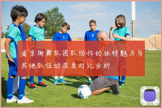 南京街舞队团队协作的独特魅力与其他队伍的深度对比分析