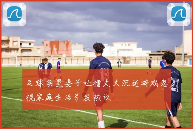 足球明星妻子吐槽丈夫沉迷游戏忽视家庭生活引发热议