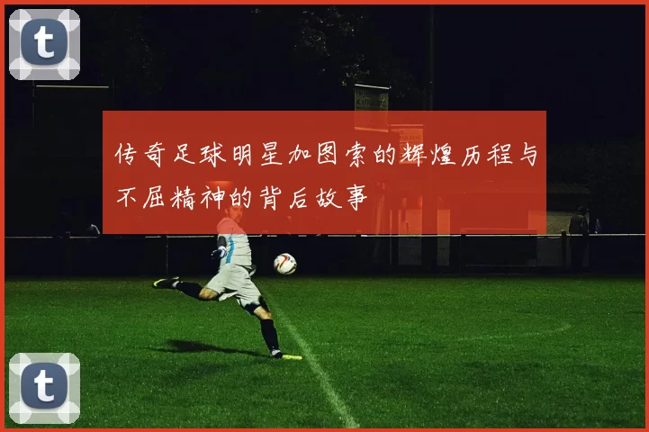传奇足球明星加图索的辉煌历程与不屈精神的背后故事