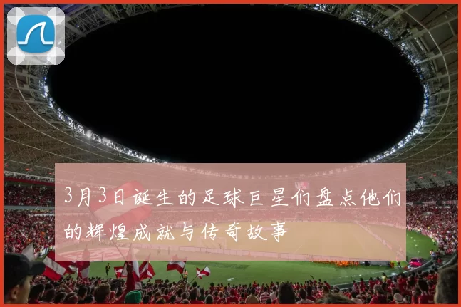 3月3日诞生的足球巨星们盘点他们的辉煌成就与传奇故事