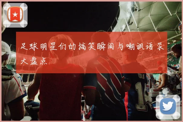 足球明星们的搞笑瞬间与嘲讽语录大盘点