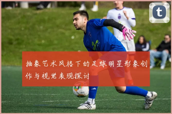抽象艺术风格下的足球明星形象创作与视觉表现探讨