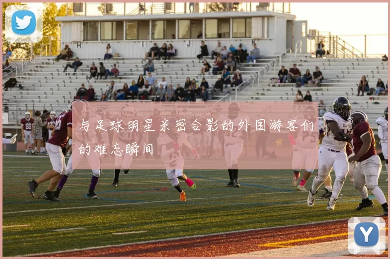 与足球明星亲密合影的外国游客们的难忘瞬间