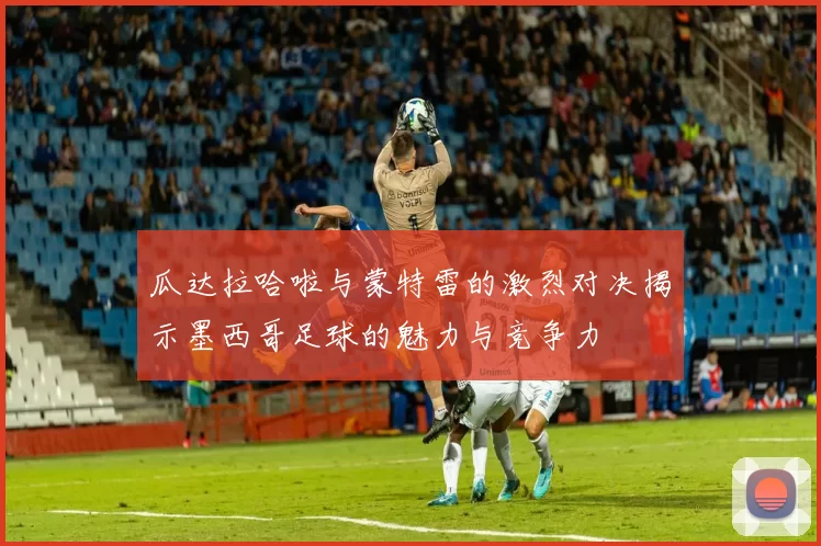 瓜达拉哈啦与蒙特雷的激烈对决揭示墨西哥足球的魅力与竞争力