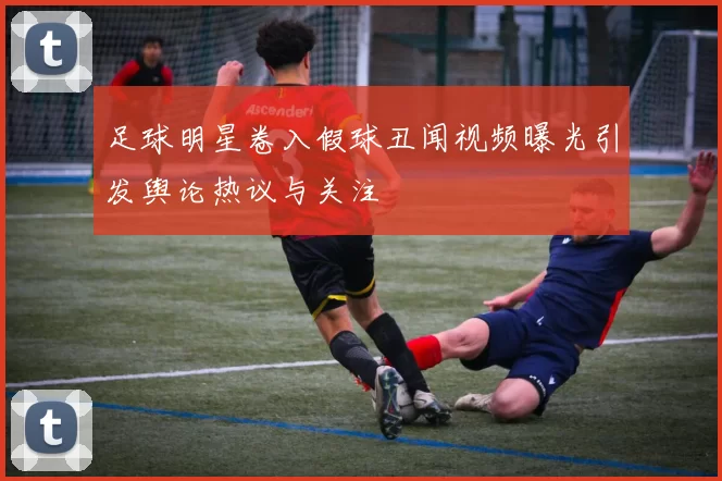 足球明星卷入假球丑闻视频曝光引发舆论热议与关注