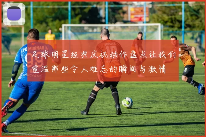 足球明星经典庆祝动作盘点让我们重温那些令人难忘的瞬间与激情