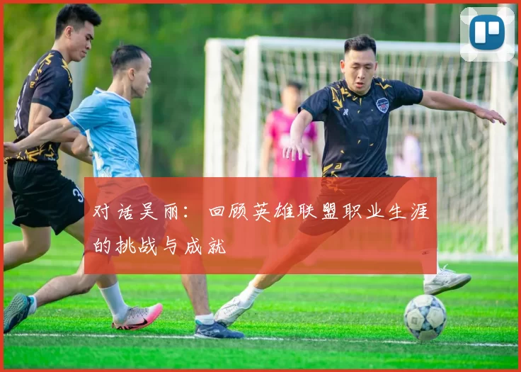 对话吴丽：回顾英雄联盟职业生涯的挑战与成就