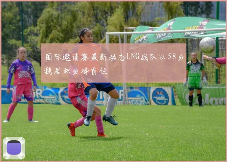 国际邀请赛最新动态LNG战队以58分稳居积分榜首位