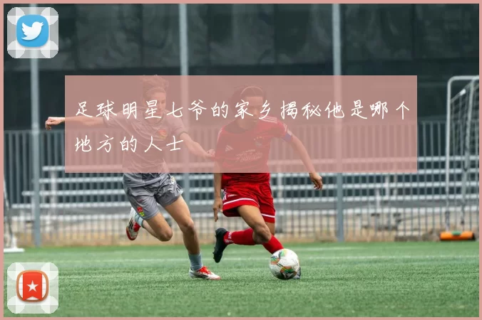 足球明星七爷的家乡揭秘他是哪个地方的人士