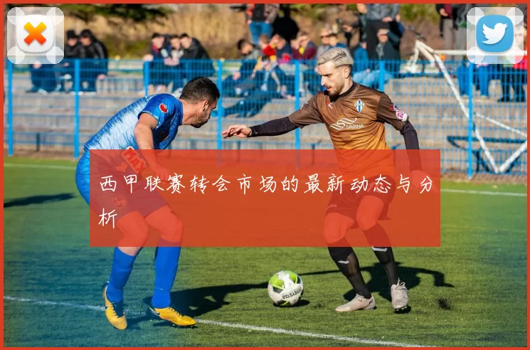 西甲联赛转会市场的最新动态与分析