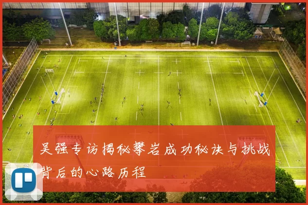吴强专访揭秘攀岩成功秘诀与挑战背后的心路历程