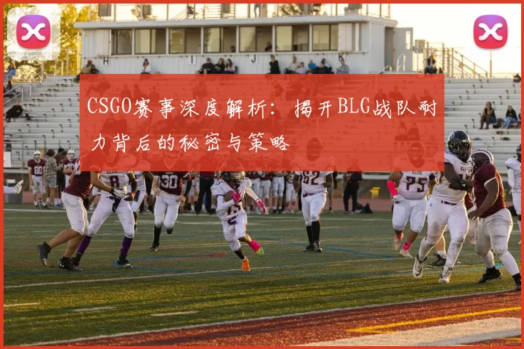 CSGO赛事深度解析：揭开BLG战队耐力背后的秘密与策略