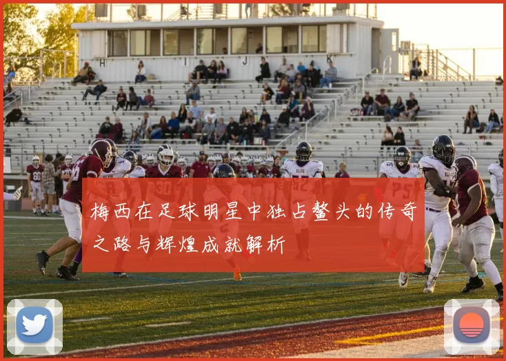 梅西在足球明星中独占鳌头的传奇之路与辉煌成就解析