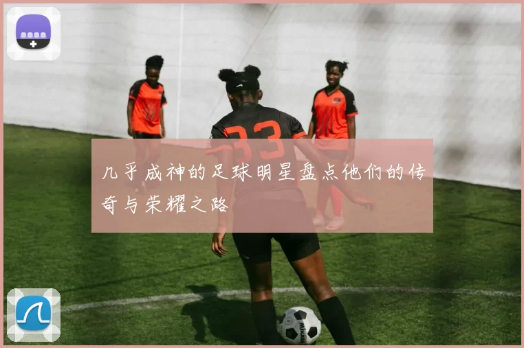 几乎成神的足球明星盘点他们的传奇与荣耀之路