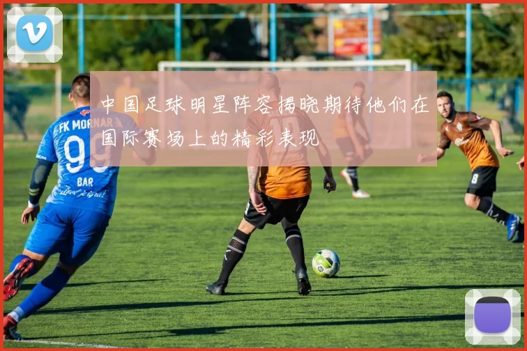 中国足球明星阵容揭晓期待他们在国际赛场上的精彩表现
