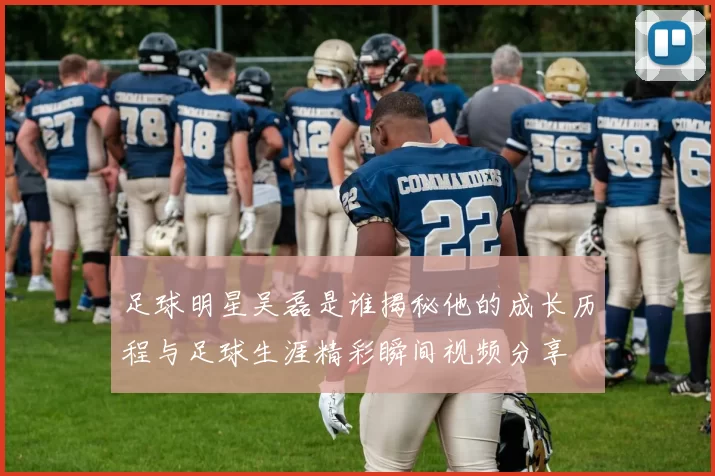 足球明星吴磊是谁揭秘他的成长历程与足球生涯精彩瞬间视频分享