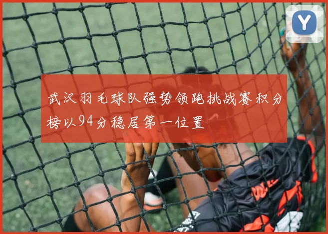 武汉羽毛球队强势领跑挑战赛积分榜以94分稳居第一位置