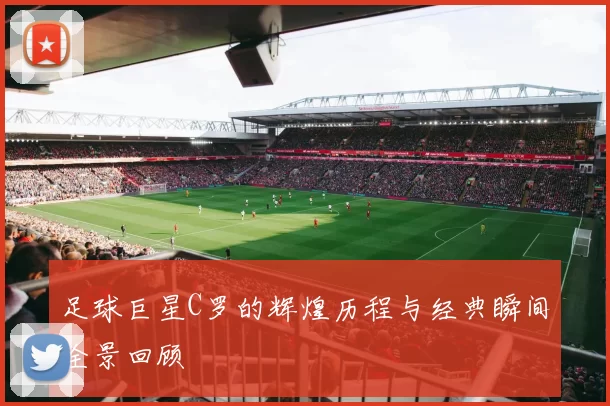 足球巨星C罗的辉煌历程与经典瞬间全景回顾