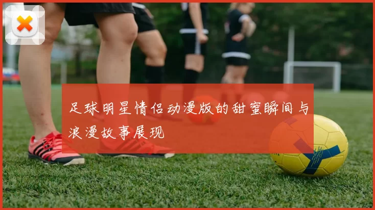足球明星情侣动漫版的甜蜜瞬间与浪漫故事展现