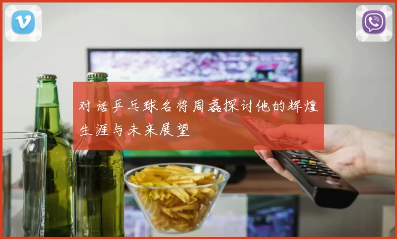 对话乒乓球名将周磊探讨他的辉煌生涯与未来展望