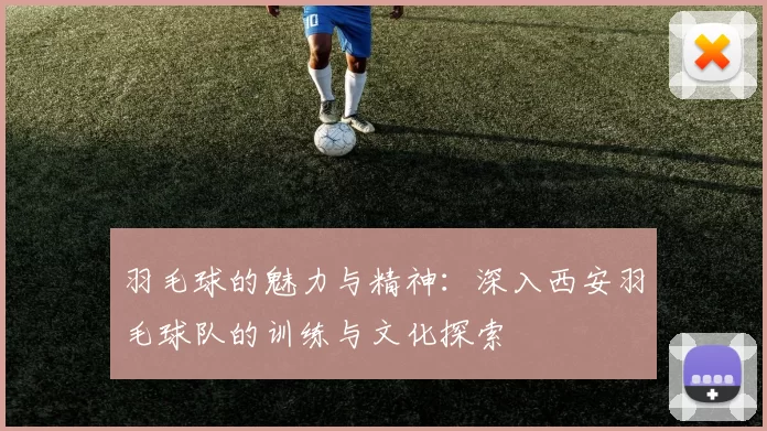 羽毛球的魅力与精神：深入西安羽毛球队的训练与文化探索