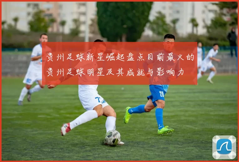 贵州足球新星崛起盘点目前最火的贵州足球明星及其成就与影响力
