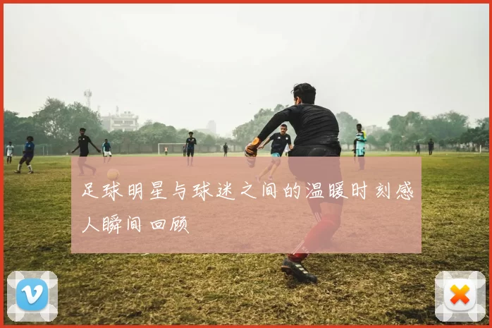 足球明星与球迷之间的温暖时刻感人瞬间回顾