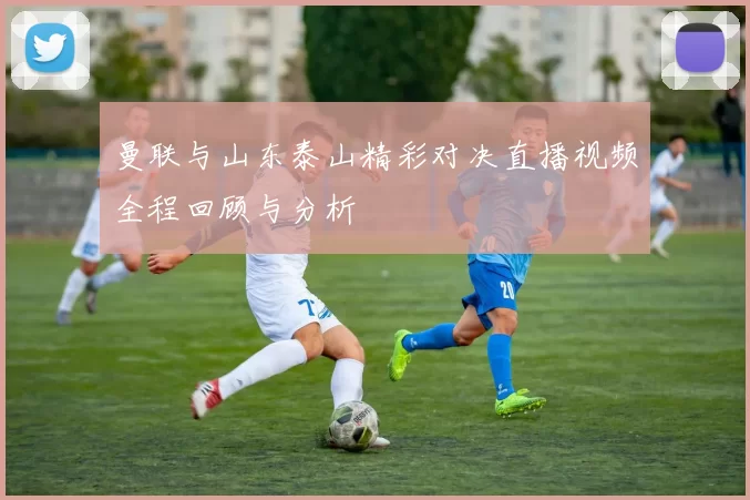 曼联与山东泰山精彩对决直播视频全程回顾与分析
