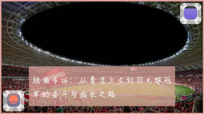 杨丽专访：从青涩少女到羽毛球冠军的奋斗与成长之路