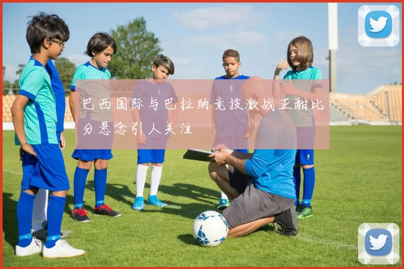 巴西国际与巴拉纳竞技激战正酣比分悬念引人关注