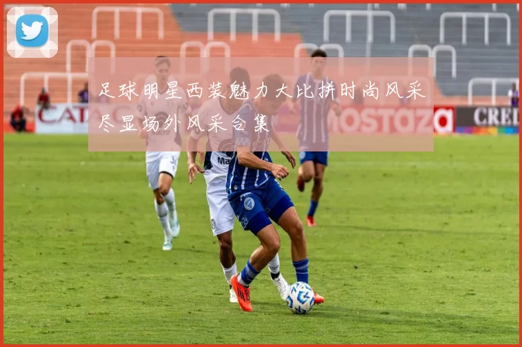 足球明星西装魅力大比拼时尚风采尽显场外风采合集