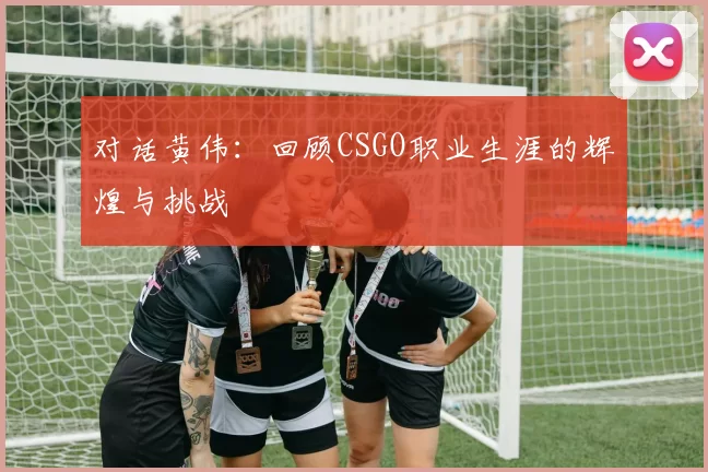对话黄伟：回顾CSGO职业生涯的辉煌与挑战